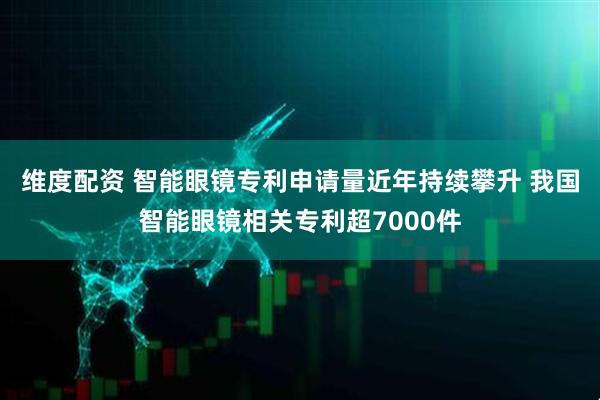 维度配资 智能眼镜专利申请量近年持续攀升 我国智能眼镜相关专利超7000件