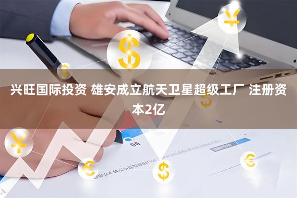 兴旺国际投资 雄安成立航天卫星超级工厂 注册资本2亿
