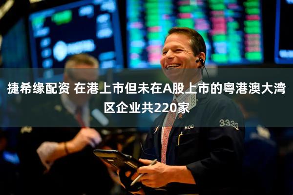 捷希缘配资 在港上市但未在A股上市的粤港澳大湾区企业共220家
