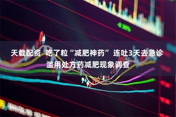 天载配资  吃了粒“减肥神药” 连吐3天去急诊 滥用处方药减肥现象调查