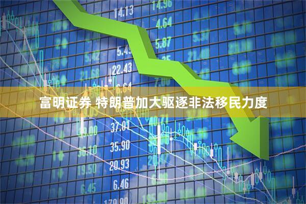 富明证券 特朗普加大驱逐非法移民力度