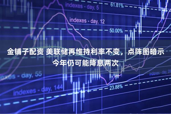 金铺子配资 美联储再维持利率不变，点阵图暗示今年仍可能降息两次