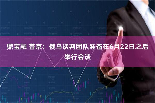 鼎宝融 普京：俄乌谈判团队准备在6月22日之后举行会谈