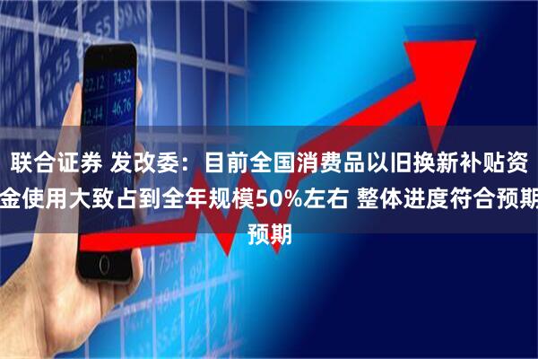 联合证券 发改委：目前全国消费品以旧换新补贴资金使用大致占到全年规模50%左右 整体进度符合预期