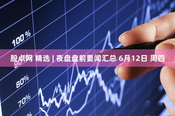 股点网 精选 | 夜盘盘前要闻汇总 6月12日 周四