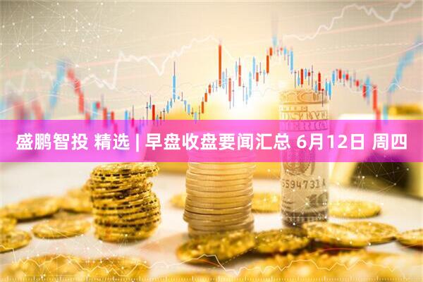 盛鹏智投 精选 | 早盘收盘要闻汇总 6月12日 周四