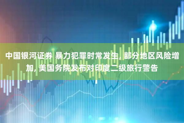 中国银河证券 暴力犯罪时常发生, 部分地区风险增加, 美国务院发布对印度二级旅行警告