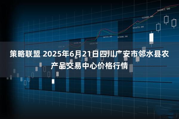 策略联盟 2025年6月21日四川广安市邻水县农产品交易中心价格行情