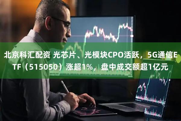 北京科汇配资 光芯片、光模块CPO活跃，5G通信ETF（515050）涨超1%，盘中成交额超1亿元