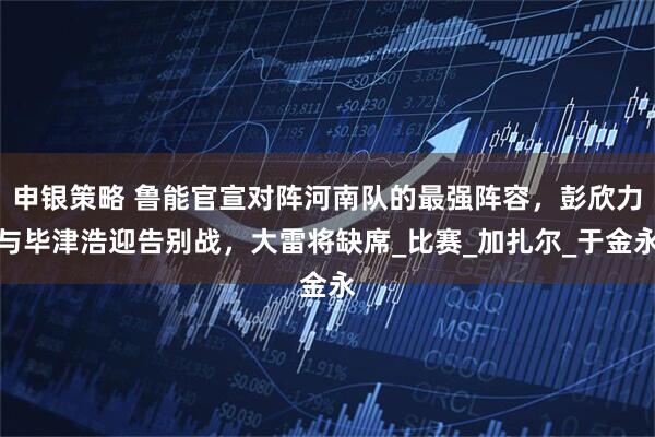 申银策略 鲁能官宣对阵河南队的最强阵容，彭欣力与毕津浩迎告别战，大雷将缺席_比赛_加扎尔_于金永