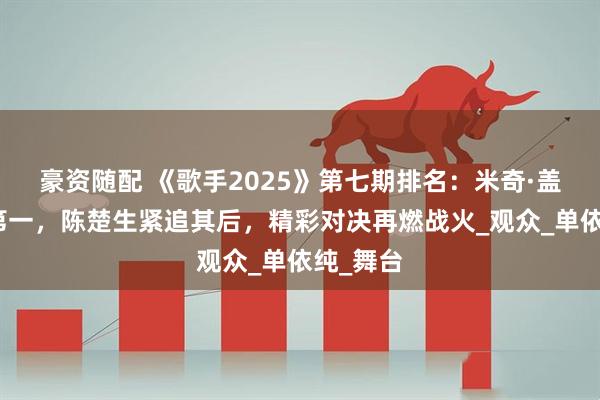 豪资随配 《歌手2025》第七期排名：米奇·盖顿首夺第一，陈楚生紧追其后，精彩对决再燃战火_观众_单依纯_舞台