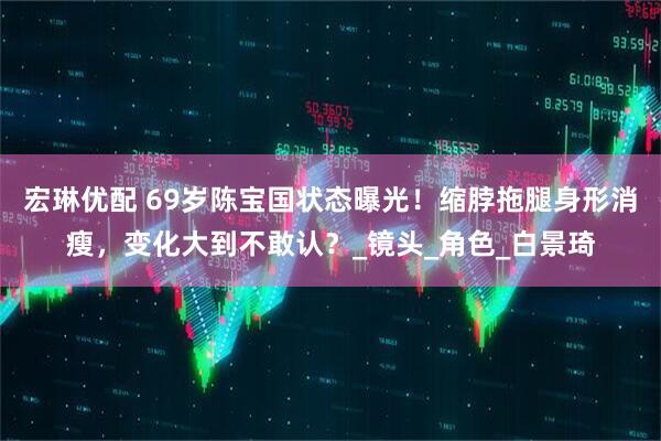 宏琳优配 69岁陈宝国状态曝光！缩脖拖腿身形消瘦，变化大到不敢认？_镜头_角色_白景琦