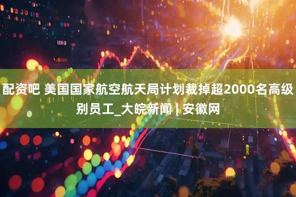 配资吧 美国国家航空航天局计划裁掉超2000名高级别员工_大皖新闻 | 安徽网