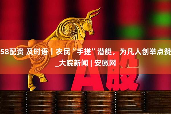 58配资 及时语丨农民“手搓”潜艇，为凡人创举点赞_大皖新闻 | 安徽网