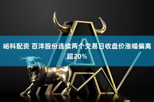 峪科配资 百洋股份连续两个交易日收盘价涨幅偏离超20%