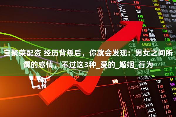 宝聚荣配资 经历背叛后，你就会发现：男女之间所谓的感情，不过这3种_爱的_婚姻_行为