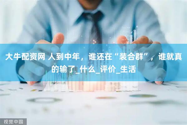 大牛配资网 人到中年，谁还在“装合群”，谁就真的输了_什么_评价_生活