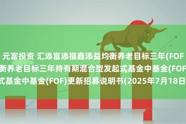 元富投资 汇添富添福鑫添益均衡养老目标三年(FOF): 汇添富添福鑫添益均衡养老目标三年持有期混合型发起式基金中基金(FOF)更新招募说明书(2025年7月18日更新)