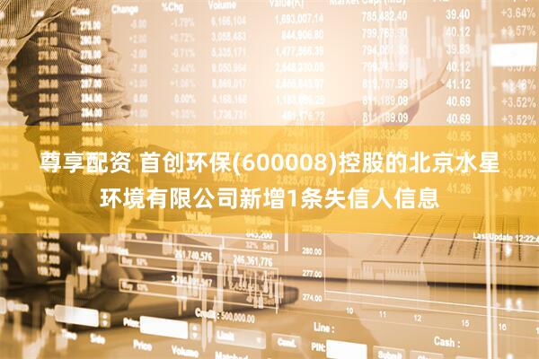 尊享配资 首创环保(600008)控股的北京水星环境有限公司新增1条失信人信息
