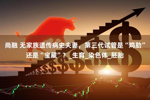 尚融 无家族遗传病史夫妻，第三代试管是“鸡肋”还是“宝藏”？_生育_染色体_胚胎