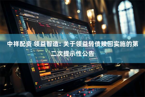 中祥配资 领益智造: 关于领益转债赎回实施的第二次提示性公告