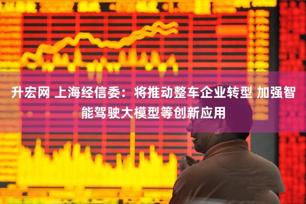 升宏网 上海经信委：将推动整车企业转型 加强智能驾驶大模型等创新应用