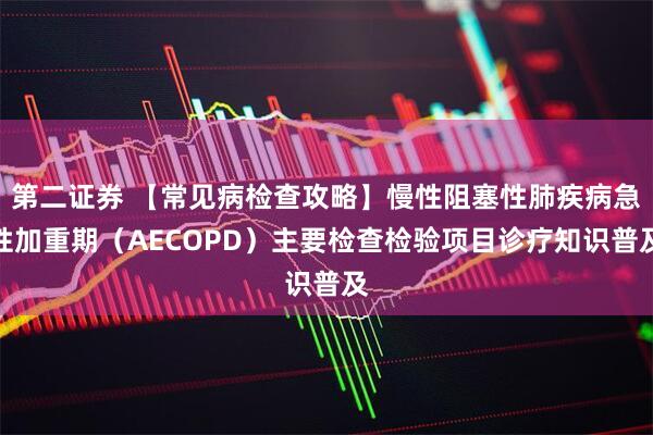 第二证券 【常见病检查攻略】慢性阻塞性肺疾病急性加重期（AECOPD）主要检查检验项目诊疗知识普及