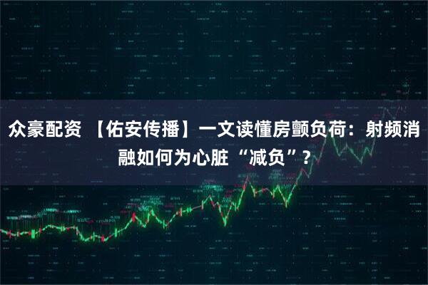 众豪配资 【佑安传播】一文读懂房颤负荷：射频消融如何为心脏 “减负”？