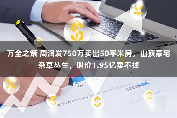 万全之策 周润发750万卖出50平米房，山顶豪宅杂草丛生，叫价1.95亿卖不掉