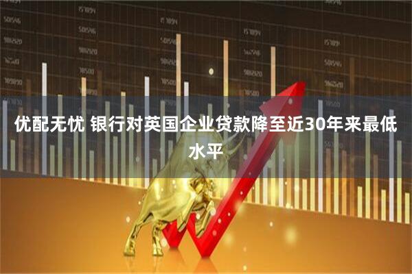 优配无忧 银行对英国企业贷款降至近30年来最低水平