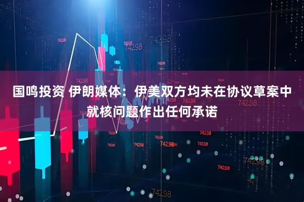 国鸣投资 伊朗媒体：伊美双方均未在协议草案中就核问题作出任何承诺